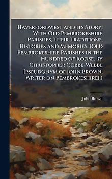 Haverfordwest and its Story; With Old Pembrokeshire Parishes, Their Traditions, Histories and Memories. (Old Pembrokeshire Parishes in the Hundred of Roose. By Christopher Cobbe-Webbe [pseudonym of John Brown, Writer on Pembrokeshire].)