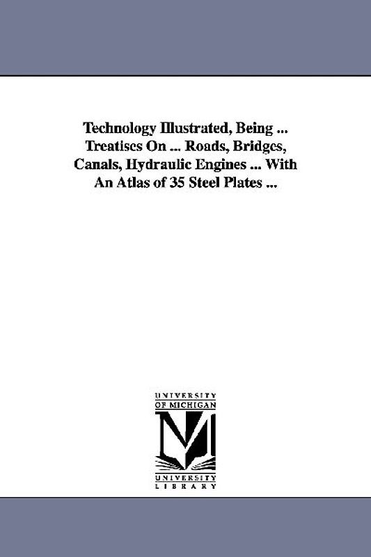 Technology Illustrated, Being ... Treatises On ... Roads, Bridges, Canals, Hydraulic Engines ... With An Atlas of 35 Steel Plates ...