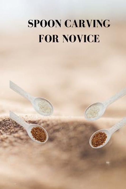 SPOON CARVING FOR NOVICE: Ultimate beginners guide on how to carve spoon, wood for cutting, tips and little by little rules for cutting a wooden spoon