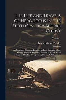 The Life and Travels of Herodotus in the Fifth Century Before Christ: An Imaginary Biography Founded on Fact, Illustrative of the History, Manners, Re