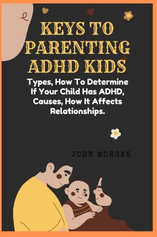 KEYS TO PARENTING ADHD KIDS: Types, How To Determine If Your Child Has ADHD, Causes, How It Affects Relationships.