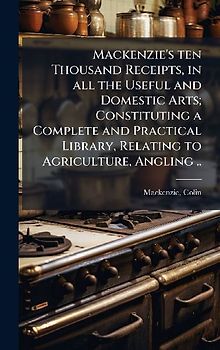 Mackenzie's ten Thousand Receipts, in all the Useful and Domestic Arts; Constituting a Complete and Practical Library, Relating to Agriculture, Angling ..