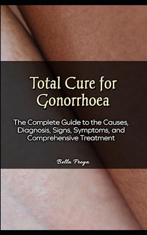 Total Cure for Gonorrhoea: The Complete Guide to the Causes, Diagnosis, Signs, Symptoms, and Comprehensive Treatment
