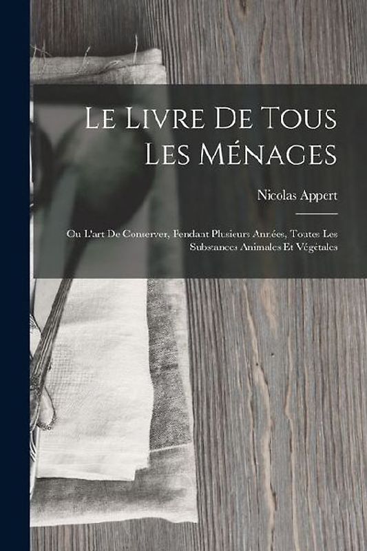 Le Livre De Tous Les Ménages: Ou L'art De Conserver, Pendant Plusieurs Années, Toutes Les Substances Animales Et Végétales