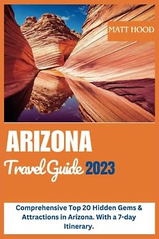 ARIZONA TRAVEL GUIDE 2023: Comprehensive Top 20 Hidden Gems & Attractions in Arizona. With a 7-day Itinerary.