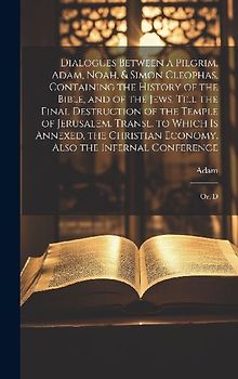 Dialogues Between a Pilgrim, Adam, Noah, & Simon Cleophas, Containing the History of the Bible, and of the Jews, Till the Final Destruction of the Temple of Jerusalem. Transl. to Which Is Annexed, the Christian Economy. Also the Infernal Conference
