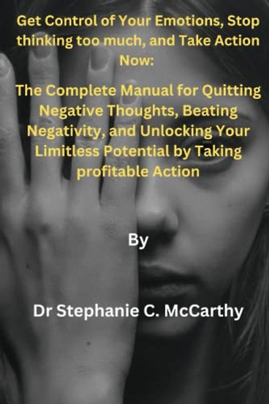 Get Control of Your Emotions, Stop thinking too much, and Take Action Now:: The Complete Manual for Quitting Negative Thoughts, Beating Negativity, and Unlocking Your Limitless Potential