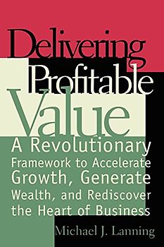 Delivering Profitable Value: A Revolutionary Framework to Accelerate Growth, Generate Wealth, and Rediscover the Heart of Business - Michael J. Lanning