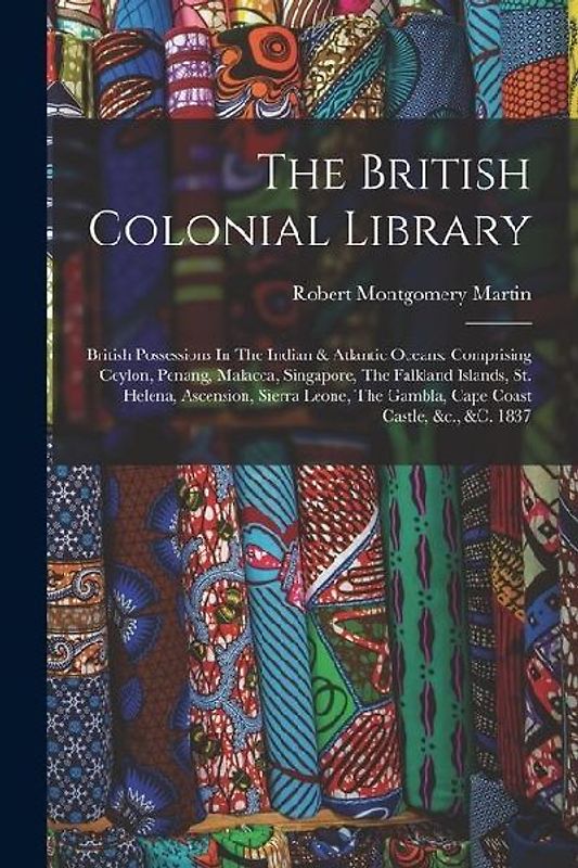 The British Colonial Library: British Possessions In The Indian & Atlantic Oceans: Comprising Ceylon, Penang, Malacca, Singapore, The Falkland Islan