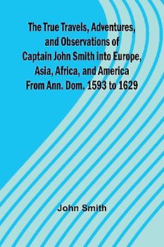The True Travels, Adventures, and Observations of Captain John Smith into Europe, Asia, Africa, and America From Ann. Dom. 1593 to 1629