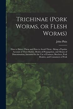 Trichinae (pork Worms, or Flesh Worms): How to Detect Them and How to Avoid Them: Being a Popular Account of Their Habits, Modes of Propagation, and M