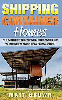 Shipping Container Homes: The Ultimate Beginner’s Guide to Living in a Shipping Container Home and Tiny House Living Including Ideas and Examples of Designs