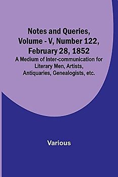 Notes and Queries, Vol. V, Number 122, February 28, 1852 ; A Medium of Inter-communication for Literary Men, Artists, Antiquaries, Genealogists, etc.