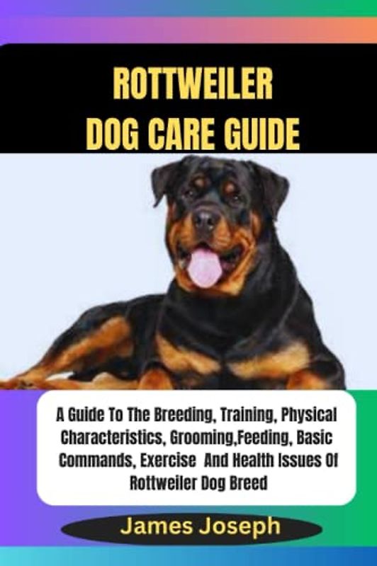 ROTTWEILER DOG CARE GUIDE: A Guide To The Breeding, Training, Physical Characteristics, Grooming, Feeding, Basic Commands, Exercise And Health Issues Of Rottweiler Dog Breed