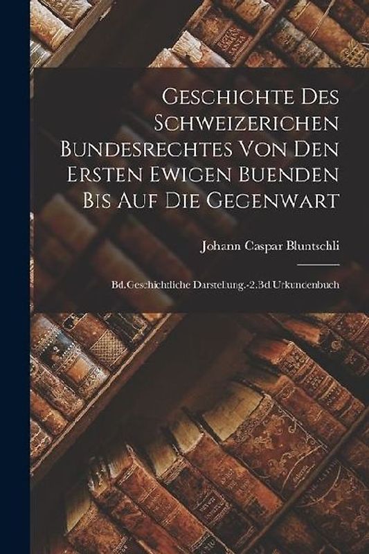 Geschichte Des Schweizerichen Bundesrechtes Von Den Ersten Ewigen Buenden Bis Auf Die Gegenwart: Bd.Geschichtliche Darstellung.-2.Bd.Urkundenbuch