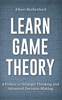 Learn Game Theory: A Primer to Strategic Thinking and Advanced Decision-Making. (Game Theory Series, Band 1)