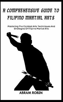 A COMPREHENSIVE GUIDE TO FILIPINO MARTIAL ARTS: Mastering The Combat Arts: Techniques And Strategies Of Filipino Martial Arts