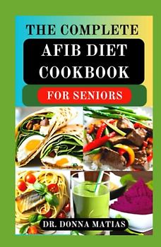 THE COMPLETE AFIB DIET COOKBOOK FOR SENIORS: Cardio-logical Healthy Diet Recipes and Meal Plans for Healing and Preventing Atrial Fibrillation and Heart Problems