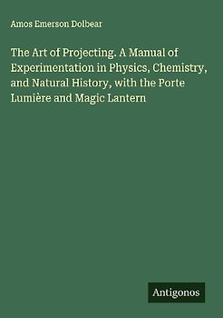 The Art of Projecting. A Manual of Experimentation in Physics, Chemistry, and Natural History, with the Porte Lumière and Magic Lantern