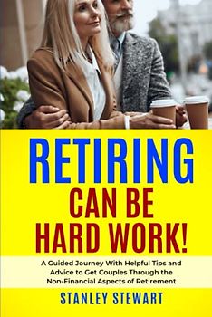 RETIRING CAN BE HARD WORK!: A Guided Journey With Helpful Tips and Advice to Get Couples Through the Non-Financial Aspects of Retirement