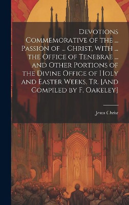 Devotions Commemorative of the ... Passion of ... Christ, With ... the Office of Tenebrae ... and Other Portions of the Divine Office of Holy and Easter Weeks, Tr. [And Compiled by F. Oakeley]