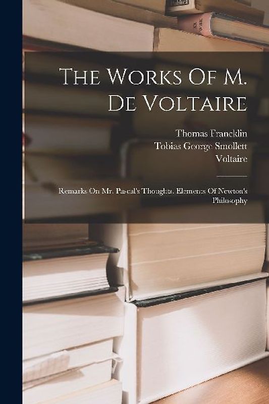The Works Of M. De Voltaire: Remarks On Mr. Pascal's Thoughts. Elements Of Newton's Philosophy