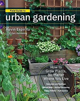 Field Guide to Urban Gardening: How to Grow Plants, No Matter Where You Live: Raised Beds - Vertical Gardening - Indoor Edibles - Balconies and ... - Balconies and Rooftops - Hydroponics