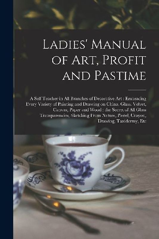 Ladies' Manual of Art, Profit and Pastime: a Self Teacher in All Branches of Decorative Art: Embracing Every Variety of Painting and Drawing on China,