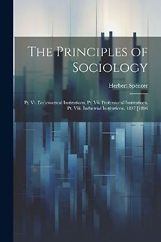 The Principles of Sociology: Pt. Vi. Ecclesiastical Institutions. Pt. Vii. Professional Institutions. Pt. Viii. Industrial Institutions. 1897 [1896