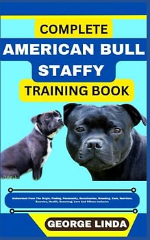 COMPLETE AMERICAN BULL STAFFY TRAINING BOOK: Understand From The Origin, Finding, Personality, Socialization, Breeding, Care, Nutrition, Exercise, Health, Grooming, Love And Others Inclusive