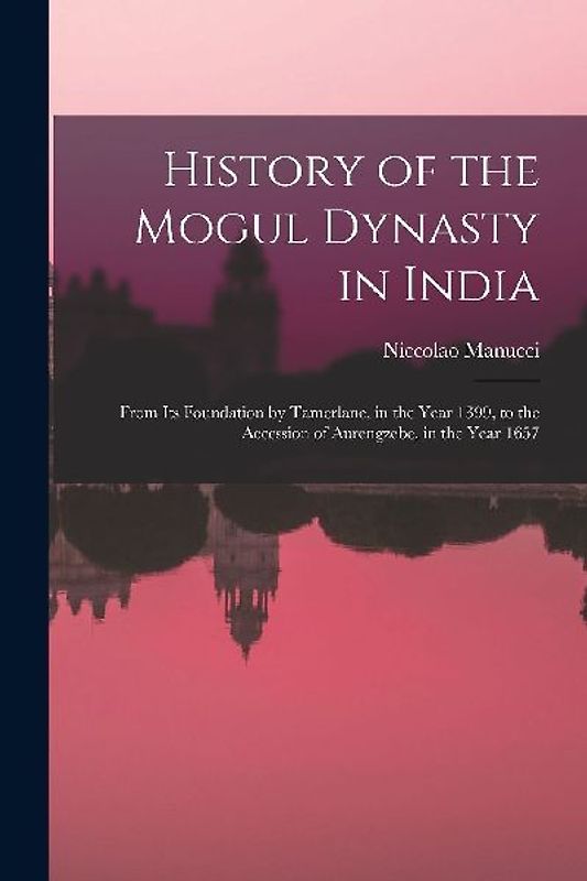 History of the Mogul Dynasty in India: From Its Foundation by Tamerlane, in the Year 1399, to the Accession of Aurengzebe, in the Year 1657