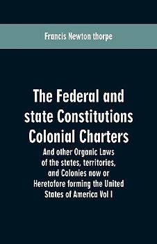 The Federal and state Constitutions Colonial Charters, and other Organic laws of the states, territories, and Colonies now or Heretofore forming the united states of America Vol I
