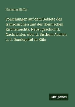 Forschungen auf dem Gebiete des französischen und des rheinischen Kirchenrechts: Nebst geschichtl. Nachrichten über d. Bisthum Aachen u. d. Domkapitel zu Köln