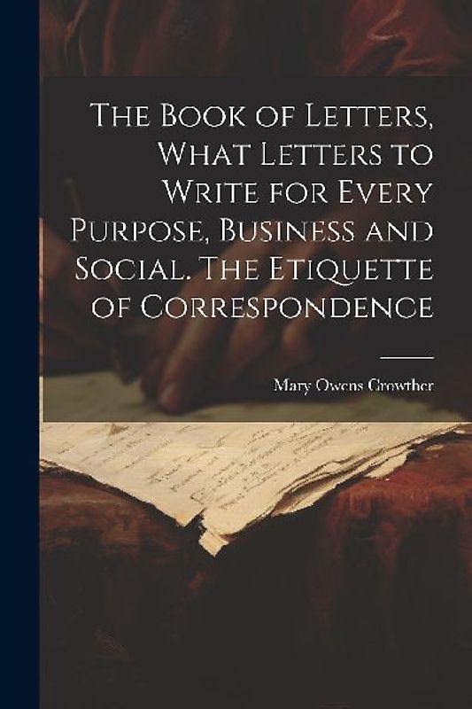 The Book of Letters, What Letters to Write for Every Purpose, Business and Social. The Etiquette of Correspondence
