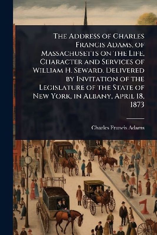 The Address of Charles Francis Adams, of Massachusetts on the Life, Character and Services of William H. Seward. Delivered by Invitation of the Legislature of the State of New York, in Albany, April 18, 1873