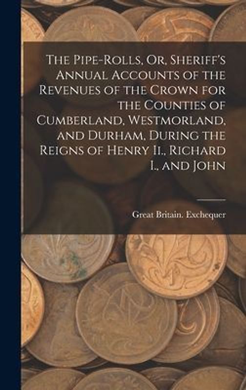 The Pipe-Rolls, Or, Sheriff's Annual Accounts of the Revenues of the Crown for the Counties of Cumberland, Westmorland, and Durham, During the Reigns