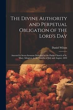 The Divine Authority and Perpetual Obligation of the Lord's Day: Asserted in Seven Sermons Delivered at the Parish Church of St. Mary, Islington, in t