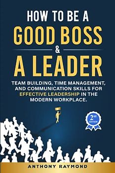How to be a Good Boss and a Leader: Team Building, Time Management, and Communication Skills for Effective Leadership in the Modern Workplace