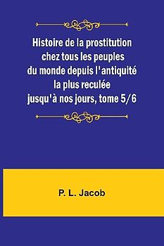 Histoire de la prostitution chez tous les peuples du monde depuis l'antiquité la plus reculée jusqu'à nos jours, tome 5/6