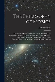 The Philosophy of Physics: Or, Process of Creative Development by Which the First Principles of Physics Are Proved Beyond Controversy, and Their
