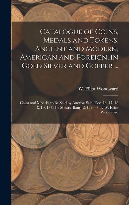 Catalogue of Coins, Medals and Tokens, Ancient and Modern, American and Foreign, in Gold Silver and Copper ...
