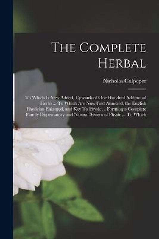 The Complete Herbal: To Which is now Added, Upwards of one Hundred Additional Herbs ... To Which are now First Annexed, the English Physici