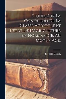 Études Sur La Condition De La Classe Agricole Et L'état de L'Agriculture en Normandie, Au Moyen Age;