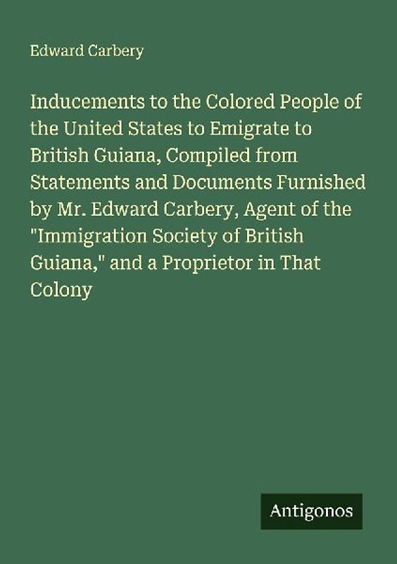 Inducements to the Colored People of the United States to Emigrate to British Guiana, Compiled from Statements and Documents Furnished by Mr. Edward Carbery, Agent of the "Immigration Society of British Guiana," and a Proprietor in That Colony