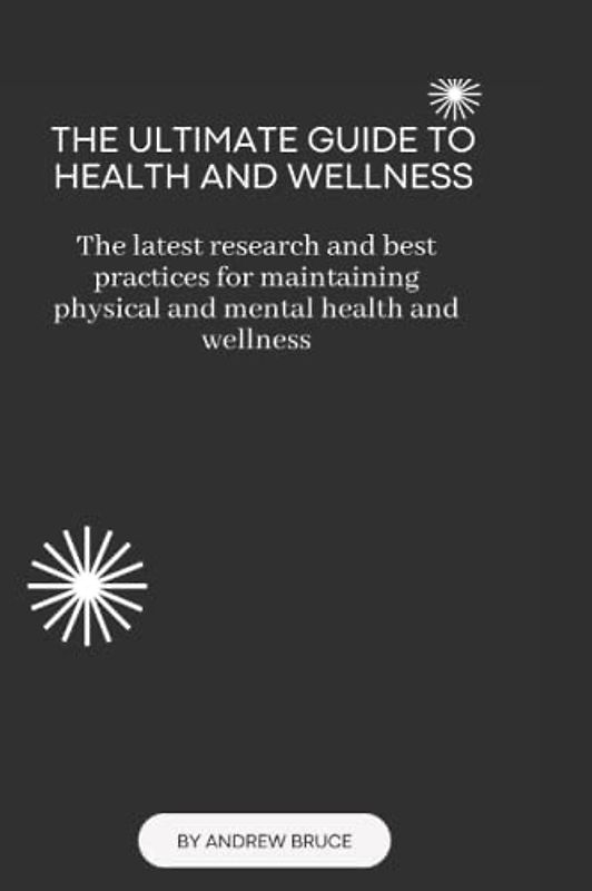 THE ULTIMATE GUIDE TO HEALTH AND WELLNESS: The latest research and best practices for maintaining physical and mental health and wellness