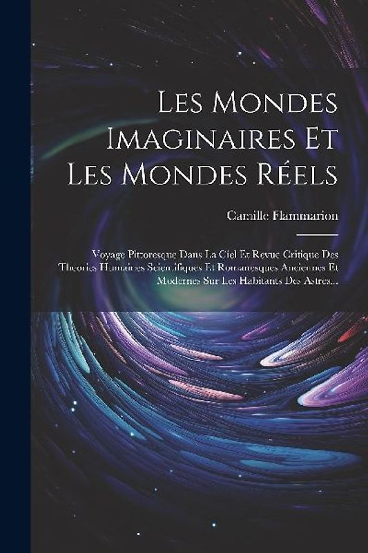 Les Mondes Imaginaires Et Les Mondes Réels: Voyage Pittoresque Dans La Ciel Et Revue Critique Des Theories Humaines Scientifiques Et Romanesques Ancie