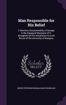 Man Responsible for His Belief: 2 Sermons, Occasioned by a Passage in the Inaugural Discourse of H. Brougham on His Installation as Lord Rector of the