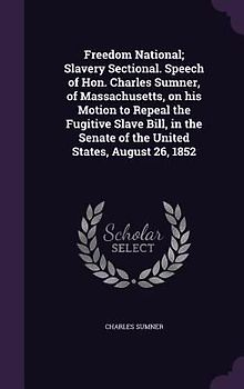 Freedom National; Slavery Sectional. Speech of Hon. Charles Sumner, of Massachusetts, on his Motion to Repeal the Fugitive Slave Bill, in the Senate o