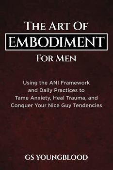 The Art of Embodiment for Men: Using the ANI Framework and Daily Practices to Tame Anxiety, Heal Trauma, and Conquer Your Nice Guy Tendencies