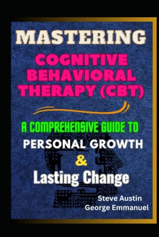 Mastering Cognitive-Behavioral Therapy (CBT): A Comprehensive Guide To Personal Growth And Lasting Change